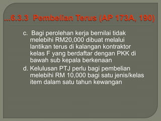 c. Bagi perolehan kerja bernilai tidak
   melebihi RM20,000 dibuat melalui
   lantikan terus di kalangan kontraktor
   kelas F yang berdaftar dengan PKK di
   bawah sub kepala berkenaan
d. Kelulusan PTJ perlu bagi pembelian
   melebihi RM 10,000 bagi satu jenis/kelas
   item dalam satu tahun kewangan
 