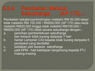 Pembelian bekalan/perkhidmatan melebihi RM 50,000 tetapi
tidak melebihi RM 100,000 / RM200,000 (AP 170) atau kerja
melebihi RM20,000 hingga tidak melebihi RM100,000 /
RM200,000 (AP 170) dibeli secara sebutharga dengan:-
a.     pamirkan pemberitahuan sebutharga
       dan tempoh tidak kurang daripada 7 hari
b.     hantar Lampiran C/Q kepada tidak kurang daripada 5
       pembekal yang berdaftar
c.     sediakan peti tawaran sebutharga
d.     julat KPM - had ketetapan bergantung kepada PTJ
       masing-masing
 