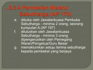 e.   dibuka oleh Jawatankuasa Pembuka
     Sebutharga - minima 2 orang, seorang
     kumpulan A (AP 197)
f.   diluluskan oleh Jawatankuasa
     Sebutharga - minima 3 orang
     dipengerusikan oleh Pemegang
     Waran/Pengetua/Guru Besar
g.   memaklumkan setuju terima sebutharga
     kepada pembekal yang berjaya
 