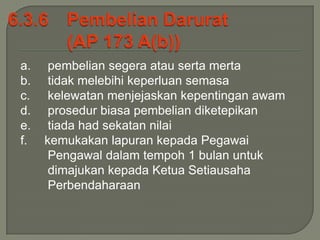 a.    pembelian segera atau serta merta
b.    tidak melebihi keperluan semasa
c.    kelewatan menjejaskan kepentingan awam
d.    prosedur biasa pembelian diketepikan
e.    tiada had sekatan nilai
f.   kemukakan lapuran kepada Pegawai
      Pengawal dalam tempoh 1 bulan untuk
      dimajukan kepada Ketua Setiausaha
      Perbendaharaan
 