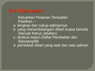 i)       Keluarkan Pesanan Tempatan
         Pastikan :-
     a. lengkap dan cukup salinannya
     b. yang menandatangani diberi kuasa bertulis
         (kecuali Ketua Jabatan)
     c. direkod dalam Daftar Pembelian dan
         Sipiutang/Bil
     d. pembekal diberi yang asal dan satu salinan
 