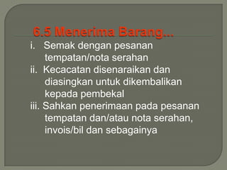 i. Semak dengan pesanan
     tempatan/nota serahan
ii. Kecacatan disenaraikan dan
     diasingkan untuk dikembalikan
     kepada pembekal
iii. Sahkan penerimaan pada pesanan
     tempatan dan/atau nota serahan,
     invois/bil dan sebagainya
 
