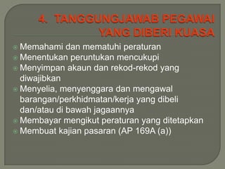  Memahami    dan mematuhi peraturan
 Menentukan peruntukan mencukupi
 Menyimpan akaun dan rekod-rekod yang
  diwajibkan
 Menyelia, menyenggara dan mengawal
  barangan/perkhidmatan/kerja yang dibeli
  dan/atau di bawah jagaannya
 Membayar mengikut peraturan yang ditetapkan
 Membuat kajian pasaran (AP 169A (a))
 