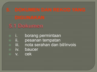 5. DOKUMEN DAN REKOD YANG
    DIGUNAKAN


   i.     borang permintaan
   ii.    pesanan tempatan
   iii.   nota serahan dan bil/invois
   iv.    baucer
   v.     cek
 