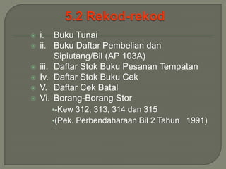    i. Buku Tunai
   ii. Buku Daftar Pembelian dan
         Sipiutang/Bil (AP 103A)
   iii. Daftar Stok Buku Pesanan Tempatan
   Iv. Daftar Stok Buku Cek
   V. Daftar Cek Batal
   Vi. Borang-Borang Stor
      •-Kew 312, 313, 314 dan 315
      •(Pek. Perbendaharaan Bil 2 Tahun 1991)
 