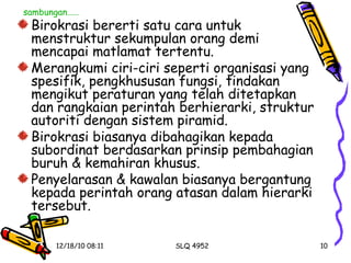 Birokrasi bererti satu cara untuk menstruktur sekumpulan orang demi mencapai matlamat tertentu. Merangkumi ciri-ciri seperti organisasi yang spesifik, pengkhususan fungsi, tindakan mengikut peraturan yang telah ditetapkan dan rangkaian perintah berhierarki, struktur autoriti dengan sistem piramid. Birokrasi biasanya dibahagikan kepada subordinat berdasarkan prinsip pembahagian buruh & kemahiran khusus. Penyelarasan & kawalan biasanya bergantung kepada perintah orang atasan dalam hierarki tersebut. sambungan…… 