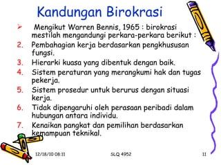 Kandungan Birokrasi Mengikut Warren Bennis, 1965 : birokrasi mestilah mengandungi perkara-perkara berikut : Pembahagian kerja berdasarkan pengkhususan fungsi. Hierarki kuasa yang dibentuk dengan baik. Sistem peraturan yang merangkumi hak dan tugas pekerja. Sistem prosedur untuk berurus dengan situasi kerja. Tidak dipengaruhi oleh perasaan peribadi dalam hubungan antara individu. Kenaikan pangkat dan pemilihan berdasarkan kemampuan teknikal. 