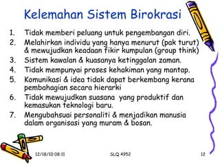 Kelemahan Sistem Birokrasi Tidak memberi peluang untuk pengembangan diri. Melahirkan individu yang hanya menurut (pak turut) & mewujudkan keadaan fikir kumpulan (group think) Sistem kawalan & kuasanya ketinggalan zaman. Tidak mempunyai proses kehakiman yang mantap. Komunikasi & idea tidak dapat berkembang kerana pembahagian secara hierarki Tidak mewujudkan suasana  yang produktif dan kemasukan teknologi baru. Mengubahsuai personaliti & menjadikan manusia dalam organisasi yang muram & bosan.  