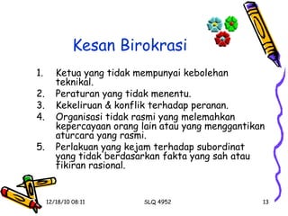 Kesan Birokrasi Ketua yang tidak mempunyai kebolehan teknikal. Peraturan yang tidak menentu. Kekeliruan & konflik terhadap peranan. Organisasi tidak rasmi yang melemahkan kepercayaan orang lain atau yang menggantikan aturcara yang rasmi. Perlakuan yang kejam terhadap subordinat yang tidak berdasarkan fakta yang sah atau fikiran rasional. 