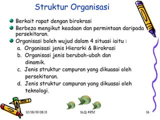 Struktur Organisasi Berkait rapat dengan birokrasi Berbeza mengikut keadaan dan permintaan daripada persekitaran. Organisasi boleh wujud dalam 4 situasi iaitu :   a.  Organisasi jenis Hierarki & Birokrasi   b.  Organisasi jenis berubah-ubah dan    dinamik.   c.  Jenis struktur campuran yang dikuasai oleh    persekitaran.   d.  Jenis struktur campuran yang dikuasai oleh    teknologi. 
