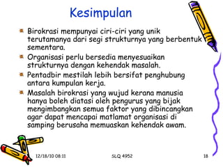 Kesimpulan Birokrasi mempunyai ciri-ciri yang unik terutamanya dari segi strukturnya yang berbentuk sementara. Organisasi perlu bersedia menyesuaikan strukturnya dengan kehendak masalah. Pentadbir mestilah lebih bersifat penghubung antara kumpulan kerja. Masalah birokrasi yang wujud kerana manusia hanya boleh diatasi oleh pengurus yang bijak mengimbangkan semua faktor yang dibincangkan agar dapat mencapai matlamat organisasi di samping berusaha memuaskan kehendak awam. 