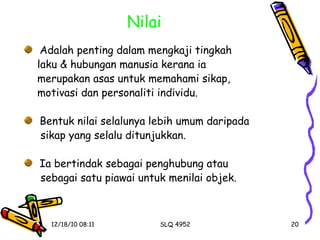 Nilai Adalah penting dalam mengkaji tingkah  laku & hubungan manusia kerana ia  merupakan asas untuk memahami sikap,  motivasi dan personaliti individu. Bentuk nilai selalunya lebih umum daripada  sikap yang selalu ditunjukkan. Ia bertindak sebagai penghubung atau  sebagai satu piawai untuk menilai objek. 