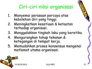 Ciri-ciri nilai organisasi Menyemai perasaan percaya atas kebolehan diri yang tinggi. Meningkatkan kesetiaan & ketaatan terhadap organisasi. Menggalakkan tingkah laku yang beretika. Mengurangkan tahap tekanan & ketegangan di tempat kerja. Memudahkan proses konsensus mengenai matlamat utama organisasi. 