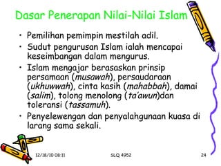 Dasar Penerapan Nilai-Nilai Islam Pemilihan pemimpin mestilah adil. Sudut pengurusan Islam ialah mencapai keseimbangan dalam mengurus. Islam mengajar berasaskan prinsip persamaan ( musawah ), persaudaraan ( ukhuwwah ), cinta kasih ( mahabbah ), damai ( salim ), tolong menolong ( ta’awun )dan toleransi ( tassamuh ). Penyelewengan dan penyalahgunaan kuasa di larang sama sekali. 