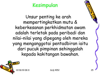 Kesimpulan Unsur penting ke arah mempertingkatkan mutu & keberkesanan perkhidmatan awam adalah terletak pada peribadi dan nilai-nilai yang dipegang oleh mereka yang menganggotai pentadbiran iaitu dari pucuk pimpinan sehinggalah kepada kakitangan bawahan. 