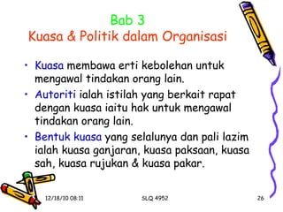 Bab 3 Kuasa & Politik dalam Organisasi Kuasa  membawa erti kebolehan untuk mengawal tindakan orang lain. Autoriti  ialah istilah yang berkait rapat dengan kuasa iaitu hak untuk mengawal tindakan orang lain. Bentuk kuasa  yang selalunya dan pali lazim ialah kuasa ganjaran, kuasa paksaan, kuasa sah, kuasa rujukan & kuasa pakar. 