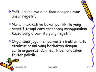 Politik selalunya dikaitkan dengan unsur-unsur negetif. Namun hakikatnya bukan politik itu yang negetif tetapi cara seseorang menggunakan kuasa yang diberi itu yang negetif. Organisasi juga mempunyai 2 struktur iaitu struktur rasmi yang berkaitan dengan carta organisasi dan realiti berlandaskan faktor politik.  