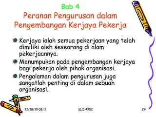 Bab 4 Peranan Pengurusan dalam Pengembangan Kerjaya Pekerja Kerjaya ialah semua pekerjaan yang telah dimiliki oleh seseorang di alam pekerjaannya. Menumpukan pada pengembangan kerjaya bagi pekerja oleh pihak organisasi. Pengalaman dalam pengurusan juga sangatlah penting di dalam sebuah organisasi. 