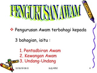 PENGURUSAN AWAM Pengurusan Awam terbahagi kepada  3 bahagian, iaitu : 1.   Pentadbiran Awam 2. Kewangan Awam 3. Undang-Undang   