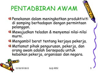 PENTADBIRAN AWAM Penekanan dalam meningkatkan produktiviti di samping berhadapan dengan permintaan pelanggan. Mewujudkan teladan & menyemai nilai-nilai murni. Mengambil berat tentang kerjaya pekerja. Matlamat pihak pengurusan, pekerja, dan orang awam adalah bersepadu untuk kebaikan pekerja, organisasi dan negara. 