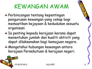 KEWANGAN AWAM Perbincangan tentang kepentingan pengurusan kewangan yang cekap bagi memastikan kejayaan & kedudukan sesuatu organisasi. Ia penting kepada kerajaan kerana dapat menentukan jumlah dan kualiti aktiviti yang dapat dilaksanakan bagi kemajuan negara. Mengetahui hubungan kewangan antara kerajaan Persekutuan & kerajaan negeri. 