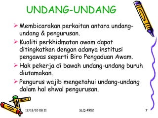 UNDANG-UNDANG Membicarakan perkaitan antara undang-undang & pengurusan. Kualiti perkhidmatan awam dapat ditingkatkan dengan adanya institusi pengawas seperti Biro Pengaduan Awam. Hak pekerja di bawah undang-undang buruh diutamakan. Pengurus wajib mengetahui undang-undang dalam hal ehwal pengurusan. 
