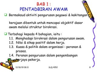 BAB 1 : PENTADBIRAN AWAM Bermaksud aktiviti pengurusan pegawai & kakitangan  kerajaan dibentuk untuk mencapai objektif dasar  awam melalui struktur birokrasi. Terbahagi kepada 4 bahagian, iaitu : 1.1.  Menghadapi birokrasi dalam pengurusan awam. 1.2.  Nilai & sikap positif dalam kerja. 1.3.  Kuasa & politik dalam organisasi : peranan &  proses. 1.4.  Peranan pengurusan dalam pengembangan  kerjaya pekerja. 