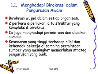 1.1.  Menghadapi Birokrasi dalam Pengurusan Awam Birokrasi wujud dalam setiap organisasi. 2 perkara diperlukan iaitu struktur yang kompleks & birokrasi. Ia juga menghadapi permintaan dan desakan semasa. Kesedaran yang tinggi terhadap nilai dan kehendak pekerja di samping permintaan sumber yang meningkat memerlukan strategi pengurusan yang baik. 