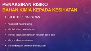 PENAKSIRAN RISIKO
BAHAN KIMIA KEPADA KESIHATAN
OBJEKTIF PENAKSIRAN
• Kenalpasti hazard kimia
• Menilai tahap pendedahan
• Menilai kecukupan langkah kawalan sedia ada
• Merumuskan penaksiran
• Mencadangkan tindakan bersesuaian
 