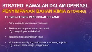 STRATEGI KAWALAN DALAM OPERASI
PENYIMPANAN BAHAN KIMIA (STORING)
ELEMEN-ELEMEN PENSTORAN SELAMAT
• Asing daripada kawasan pemprosesan
• Elakkan percampuran bahan tak serasi
Eg: pengasingan asid & alkali
• Kurangkan risiko kerosakan fizikal
• Minimakan kuantiti yang terlibat dalam sebarang kejadian
Eg: kuantiti perlu shaaja, pengudaraan
 