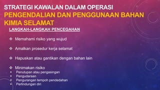 STRATEGI KAWALAN DALAM OPERASI
PENGENDALIAN DAN PENGGUNAAN BAHAN
KIMIA SELAMAT
LANGKAH-LANGKAH PENCEGAHAN
 Memahami risiko yang wujud
 Amalkan prosedur kerja selamat
 Hapuskan atau gantikan dengan bahan lain
 Minimakan risiko
 Penutupan atau pengasingan
 Pengudaraan
 Pengurangan tempoh pendedahan
 Perlindungan diri
 