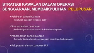 STRATEGI KAWALAN DALAM OPERASI
SENGGARAAN, MEMBAIKPULIHAN, PELUPUSAN
•Pelabelan bahan buangan
- Peraturan Buangan Terjadual 1989
•Stor sementara pelupusan
- Perlindungan daripada cuaca & kawalan tumpahan
•Pengendalian bahan buangan
- Prosedur kerja selamat , penggunaan peranti perlindungan diri
•Pelupusan selamat- panduan JAS
 