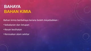 BAHAYA
BAHAN KIMIA
Bahan kimia berbahaya kerana boleh meyebabkan :
•kebakaran dan letupan
•Kesan kesihatan
•Kerosakan alam sekitar
 