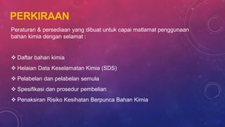 PERKIRAAN
Peraturan & persediaan yang dibuat untuk capai matlamat penggunaan
bahan kimia dengan selamat :
 Daftar bahan kimia
 Helaian Data Keselamatan Kimia (SDS)
 Pelabelan dan pelabelan semula
 Spesifikasi dan prosedur pembelian
 Penaksiran Risiko Kesihatan Berpunca Bahan Kimia
 