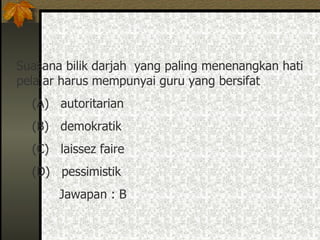 Suasana bilik darjah  yang paling menenangkan hati pelajar harus mempunyai guru yang bersifat (A)  autoritarian (B)  demokratik (C)  laissez faire (D)  pessimistik  Jawapan : B 