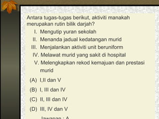 Antara tugas-tugas berikut, aktiviti manakah merupakan rutin bilik darjah? I.  Mengutip yuran sekolah II.  Menanda jadual kedatangan murid III.  Menjalankan aktiviti unit beruniform IV. Melawat murid yang sakit di hospital V. Melengkapkan rekod kemajuan dan prestasi  murid (A)  I,II dan V (B)  I, III dan IV  (C)  II, III dan IV  (D)  III, IV dan V  Jawapan : A 