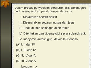 Dalam proses penyediaan peraturan bilik darjah, guru perlu mempastikan peraturan-peraturan itu I. Dinyatakan secara positif II. Disenaraikan secara ringkas dan jelas III. Tidak diubah sehingga akhir tahun IV. Ditentukan dan dipersetujui secara demokratik V. menjamin autoriti guru dalam bilik darjah (A) I, II dan IV  (B) I, III dan IV  (C) II, IV dan V  (D) III,IV dan V  Jawapan : A 