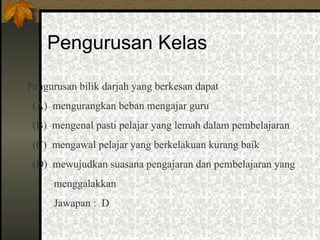 Pengurusan Kelas Pengurusan bilik darjah yang berkesan dapat (A)  mengurangkan beban mengajar guru (B)  mengenal pasti pelajar yang lemah dalam pembelajaran (C)  mengawal pelajar yang berkelakuan kurang baik (D)  mewujudkan suasana pengajaran dan pembelajaran yang menggalakkan Jawapan :  D 