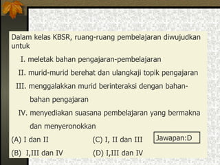 Dalam kelas KBSR, ruang-ruang pembelajaran diwujudkan  untuk  I. meletak bahan pengajaran-pembelajaran II. murid-murid berehat dan ulangkaji topik pengajaran III. menggalakkan murid berinteraksi dengan bahan- bahan pengajaran IV. menyediakan suasana pembelajaran yang bermakna  dan menyeronokkan (A) I dan II  (C) I, II dan III  (B)  I,III dan IV  (D) I,III dan IV  Jawapan:D 