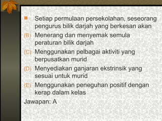 Setiap permulaan persekolahan, seseorang pengurus bilik darjah yang berkesan akan Menerang dan menyemak semula peraturan bilik darjah Menggunakan pelbagai aktiviti yang berpusatkan murid Menyediakan ganjaran ekstrinsik yang sesuai untuk murid Menggunakan peneguhan positif dengan kerap dalam kelas  Jawapan: A 
