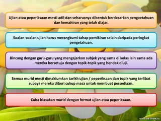 Ujian atau peperiksaan mesti adil dan seharusnya dibentuk berdasarkan pengaetahuan
dan kemahiran yang telah diajar.
Soalan-soalan ujian harus merangkumi tahap pemikiran selain daripada peringkat
pengetahuan.
Bincang dengan guru-guru yang mengajarkan subjek yang sama di kelas lain sama ada
mereka bersetuju dengan topik-topik yang hendak diuji.
Semua murid mesti dimaklumkan tarikh ujian / peperiksaan dan topik yang terlibat
supaya mereka diberi cukup masa untuk membuat persediaan.
Cuba biasakan murid dengan format ujian atau peperiksaan.
 