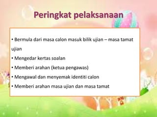 Peringkat pelaksanaan
• Bermula dari masa calon masuk bilik ujian – masa tamat
ujian
• Mengedar kertas soalan
• Memberi arahan (ketua pengawas)
• Mengawal dan menyemak identiti calon
• Memberi arahan masa ujian dan masa tamat
 