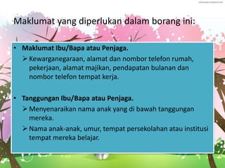 Maklumat yang diperlukan dalam borang ini:
• Maklumat Ibu/Bapa atau Penjaga.
Kewarganegaraan, alamat dan nombor telefon rumah,
pekerjaan, alamat majikan, pendapatan bulanan dan
nombor telefon tempat kerja.
• Tanggungan Ibu/Bapa atau Penjaga.
Menyenaraikan nama anak yang di bawah tanggungan
mereka.
Nama anak-anak, umur, tempat persekolahan atau institusi
tempat mereka belajar.
 
