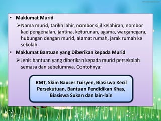 • Maklumat Murid
Nama murid, tarikh lahir, nombor sijil kelahiran, nombor
kad pengenalan, jantina, keturunan, agama, warganegara,
hubungan dengan murid, alamat rumah, jarak rumah ke
sekolah.
• Maklumat Bantuan yang Diberikan kepada Murid
Jenis bantuan yang diberikan kepada murid persekolah
semasa dan sebelumnya. Contohnya:
RMT, Skim Baucer Tuisyen, Biasiswa Kecil
Persekutuan, Bantuan Pendidikan Khas,
Biasiswa Sukan dan lain-lain
 