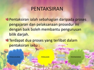 PENTAKSIRAN
Pentaksiran ialah sebahagian daripada proses
pengajaran dan pelaksanaan prosedur ini
dengan baik boleh membantu pengurusan
bilik darjah.
Terdapat dua proses yang terlibat dalam
pentaksiran iaitu :
PENGUKURAN PENILAIAN PENTAKSIRAN
 