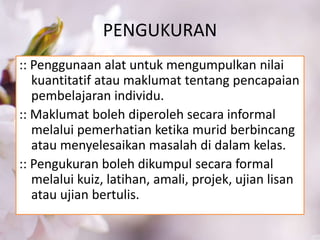 PENGUKURAN
:: Penggunaan alat untuk mengumpulkan nilai
kuantitatif atau maklumat tentang pencapaian
pembelajaran individu.
:: Maklumat boleh diperoleh secara informal
melalui pemerhatian ketika murid berbincang
atau menyelesaikan masalah di dalam kelas.
:: Pengukuran boleh dikumpul secara formal
melalui kuiz, latihan, amali, projek, ujian lisan
atau ujian bertulis.
 