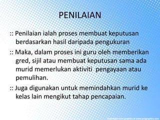 PENILAIAN
:: Penilaian ialah proses membuat keputusan
berdasarkan hasil daripada pengukuran
:: Maka, dalam proses ini guru oleh memberikan
gred, sijil atau membuat keputusan sama ada
murid memerlukan aktiviti pengayaan atau
pemulihan.
:: Juga digunakan untuk memindahkan murid ke
kelas lain mengikut tahap pencapaian.
 