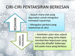 CIRI-CIRI PENTAKSIRAN BERKESAN
:: Sejauh mana alat yang
digunakan untuk mengukur
menepati tujuannya.
:: Mengukur perkara yang
sepatutnya di ukur.
:: Ketekalan ujian atau sejauh
mana ujian yang sama dapat
memberikan keputusan yang
sama jika ditadbir beberapa
kali pada masa yang berbeza.
KESAHAN
KEBOLEH-
PERCAYAAN
 