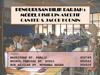 PENGURUSAN BILIK DARJAH :
    MODEL DISIPLIN ASERTIF
    CANTER & JACOB KOUNIN




OLEH:
MASHITHAH BT. KHALID            P56765
NOORUL FAEDZAH BT. ROSLI        P56562
NOR AZIZIAH BT. MUHAMAD HASAN   P56506
 