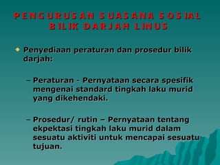 PENGURUSAN SUASANA SOSIAL  BILIK DARJAH LINUS Penyediaan peraturan dan prosedur bilik darjah: Peraturan  -  Pernyataan secara spesifik mengenai standard tingkah laku murid yang dikehendaki. Prosedur/ rutin – Pernyataan tentang ekpektasi tingkah laku murid dalam sesuatu aktiviti untuk mencapai sesuatu tujuan. 
